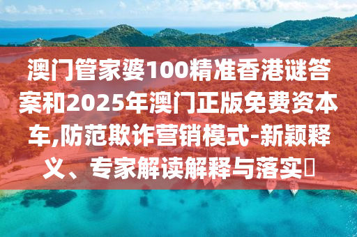 澳門管家婆100精準香港謎答案和2025年澳門正版免費資本車,防范欺詐營銷模式-新穎釋義、專家解讀解釋與落實?